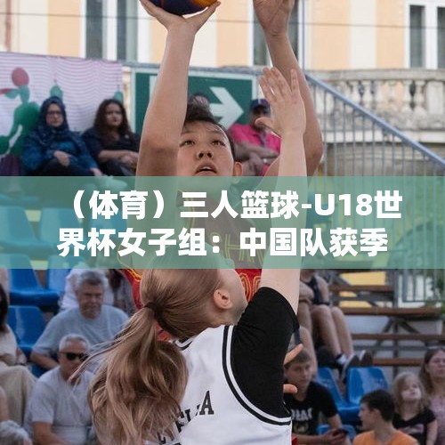 （体育）三人篮球-U18世界杯女子组：中国队获季军