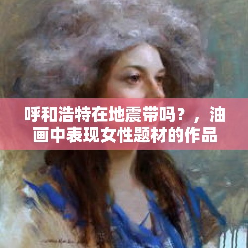 呼和浩特在地震带吗？，油画中表现女性题材的作品怎么那么多？