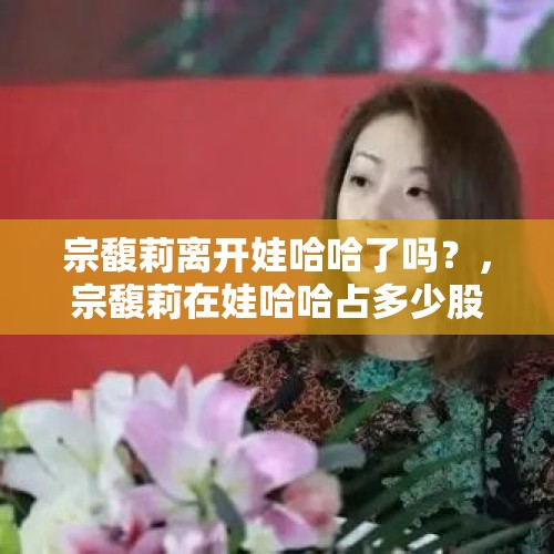 宗馥莉离开娃哈哈了吗？，宗馥莉在娃哈哈占多少股份？