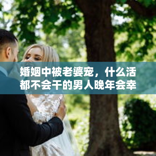 婚姻中被老婆宠，什么活都不会干的男人晚年会幸福吗？，如果老公天天赌博可以离婚吗？