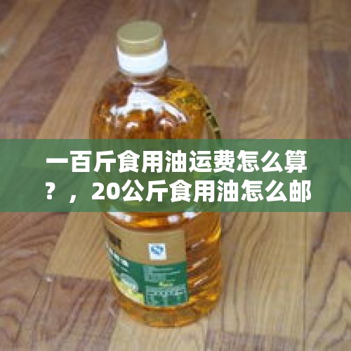 一百斤食用油运费怎么算？，20公斤食用油怎么邮寄划算？