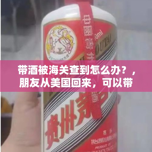 带酒被海关查到怎么办？，朋友从美国回来，可以带茅台酒回国么，需要什么手续？