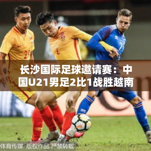 长沙国际足球邀请赛：中国U21男足2比1战胜越南