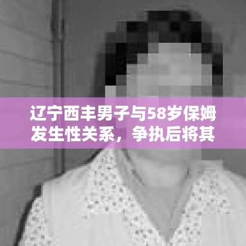 辽宁西丰男子与58岁保姆发生性关系，争执后将其密封进炕洞致死，你怎么看？，如果男生被女生迷晕发生关系，女生会构成犯罪吗？