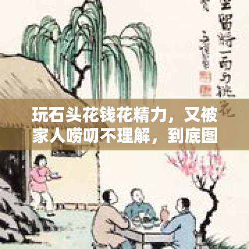 玩石头花钱花精力，又被家人唠叨不理解，到底图个啥呢？，玩石头有没有出路？