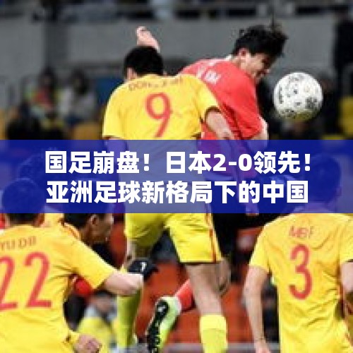 国足崩盘！日本2-0领先！亚洲足球新格局下的中国出路