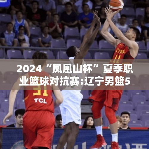 2024“凤凰山杯”夏季职业篮球对抗赛:辽宁男篮51:71负于北京首钢