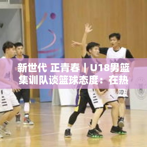 新世代 正青春｜U18男篮集训队谈篮球态度：在热爱中拼搏，在拼搏中创造奇迹