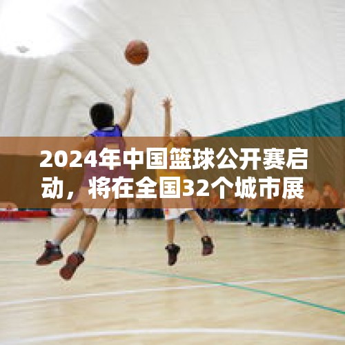 2024年中国篮球公开赛启动，将在全国32个城市展开比赛