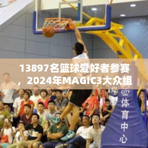 13897名篮球爱好者参赛，2024年MAGIC3大众组完美收官