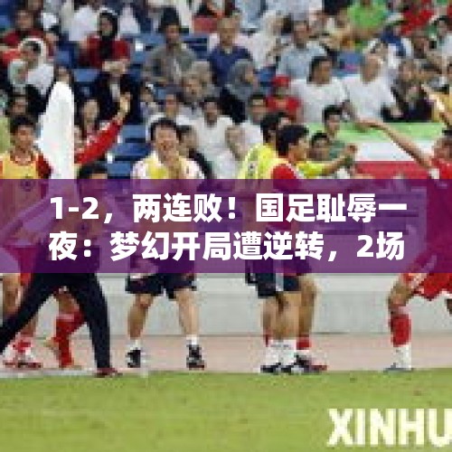 1-2，两连败！国足耻辱一夜：梦幻开局遭逆转，2场0分垫底