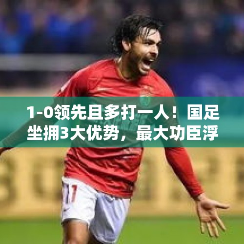 1-0领先且多打一人！国足坐拥3大优势，最大功臣浮现，曼奇尼头疼