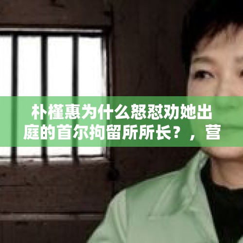 朴槿惠为什么怒怼劝她出庭的首尔拘留所所长？，营盘镇警事范所长被调查？