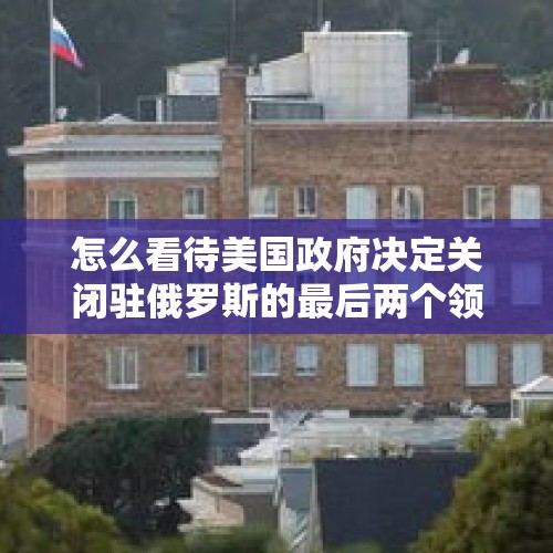 怎么看待美国政府决定关闭驻俄罗斯的最后两个领事馆呢？，2024中企500强