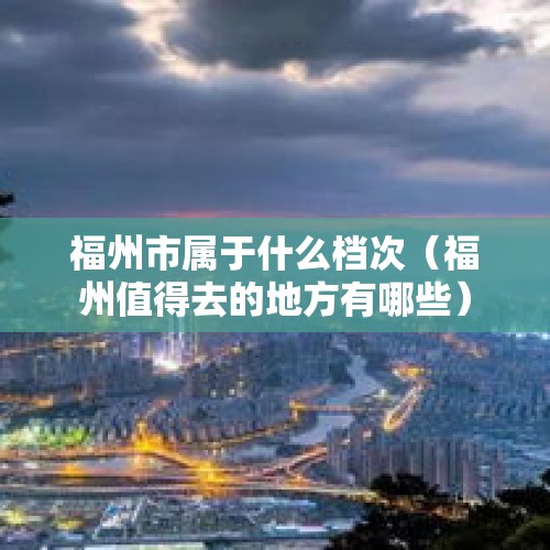 福州市属于什么档次（福州值得去的地方有哪些）