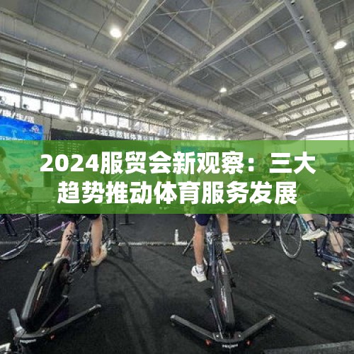 2024服贸会新观察：三大趋势推动体育服务发展