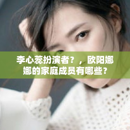 李心蕊扮演者？，欧阳娜娜的家庭成员有哪些？