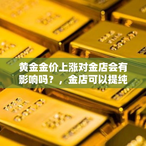 黄金金价上涨对金店会有影响吗？，金店可以提纯黄金吗？