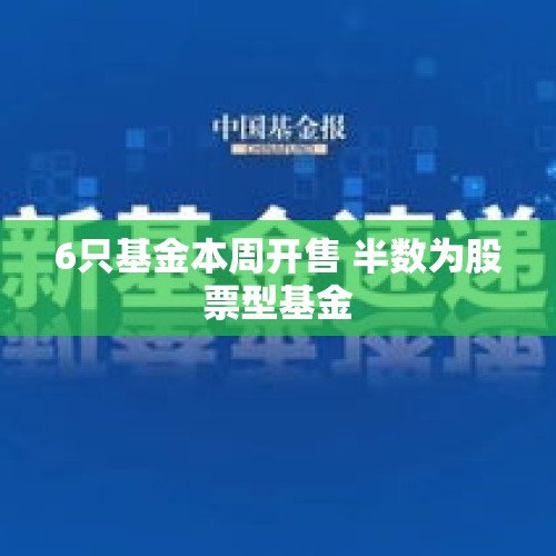 6只基金本周开售 半数为股票型基金