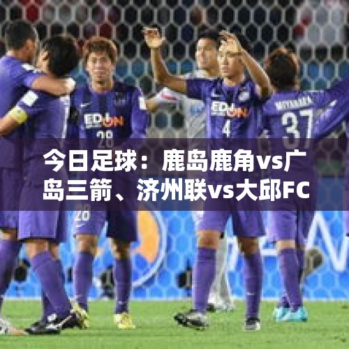 今日足球：鹿岛鹿角vs广岛三箭、济州联vs大邱FC