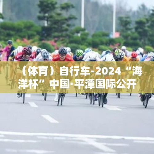 （体育）自行车-2024“海洋杯”中国·平潭国际公开赛开赛