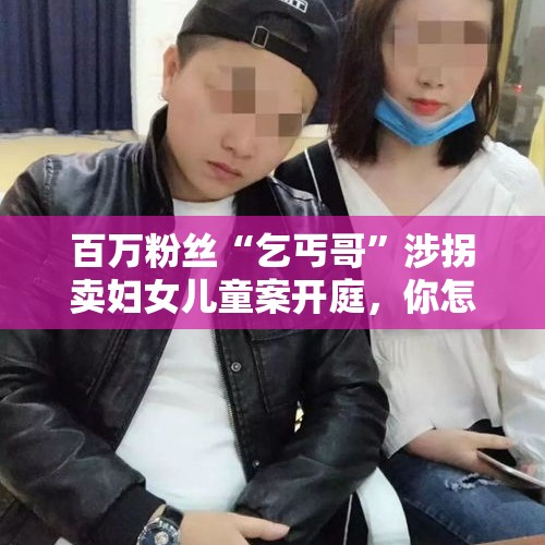 百万粉丝“乞丐哥”涉拐卖妇女儿童案开庭，你怎么看待“网红”？，百万粉丝网红被抓