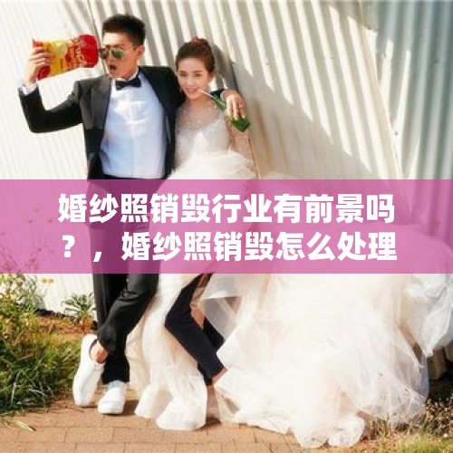 婚纱照销毁行业有前景吗？，婚纱照销毁怎么处理？