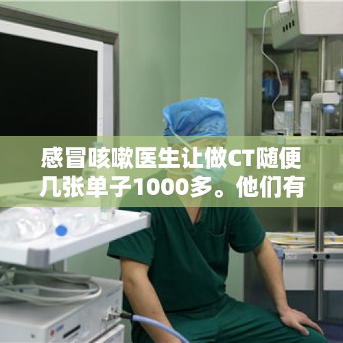 感冒咳嗽医生让做CT随便几张单子1000多。他们有医术吗？，看小病，化验血化验尿、ct、心电图、x光、住院、输液一大堆正常吗？