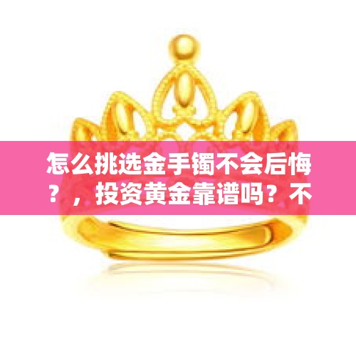 怎么挑选金手镯不会后悔？，投资黄金靠谱吗？不知道萃华的黄金首饰保不保值？