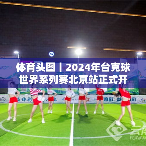 体育头图丨2024年台克球世界系列赛北京站正式开赛