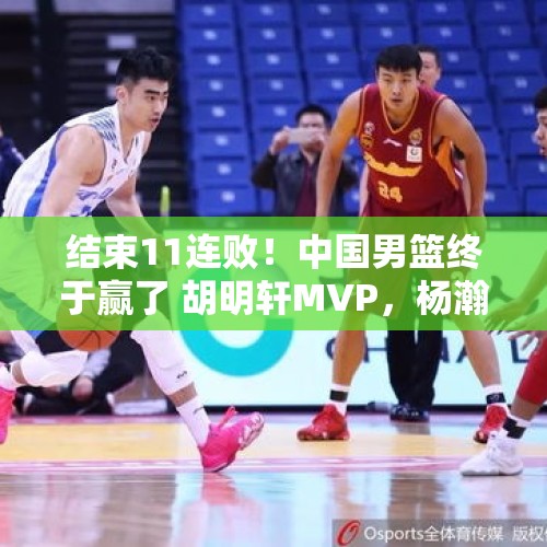 结束11连败！中国男篮终于赢了 胡明轩MVP，杨瀚森遭批评