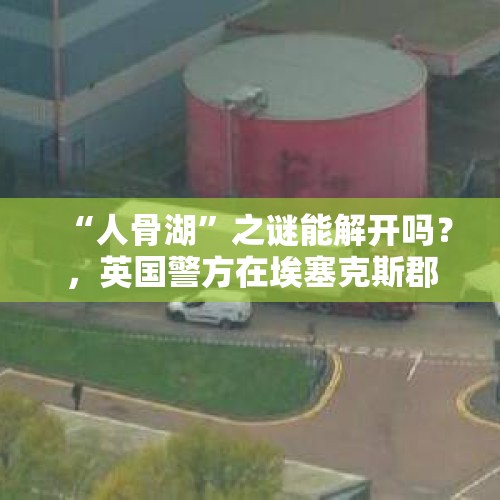 “人骨湖”之谜能解开吗？，英国警方在埃塞克斯郡一个工业园区的集装箱货车里发现了39具尸体，你怎么看？