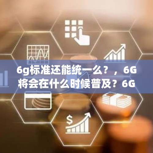 6g标准还能统一么？，6G将会在什么时候普及？6G时代又将会是什么样子？