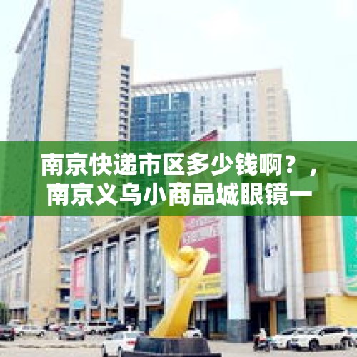 南京快递市区多少钱啊？，南京义乌小商品城眼镜一条街里的眼镜大概多少钱？