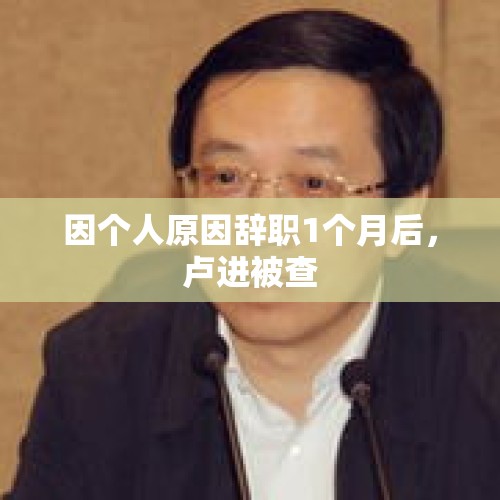 因个人原因辞职1个月后，卢进被查