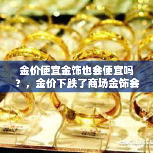 金价便宜金饰也会便宜吗？，金价下跌了商场金饰会下降吗？