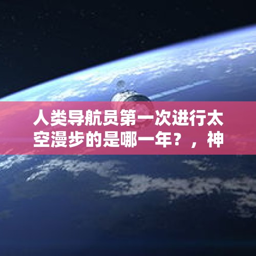 人类导航员第一次进行太空漫步的是哪一年？，神州七号负责太空漫步的宇航员是谁？