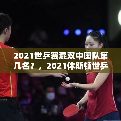 2021世乒赛混双中国队第几名？，2021休斯顿世乒赛女单冠亚季军？