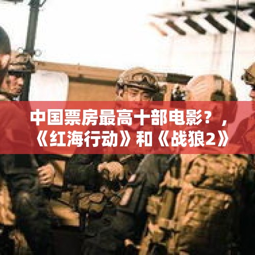 中国票房最高十部电影？，《红海行动》和《战狼2》有什么不同？会不会再创票房佳绩？