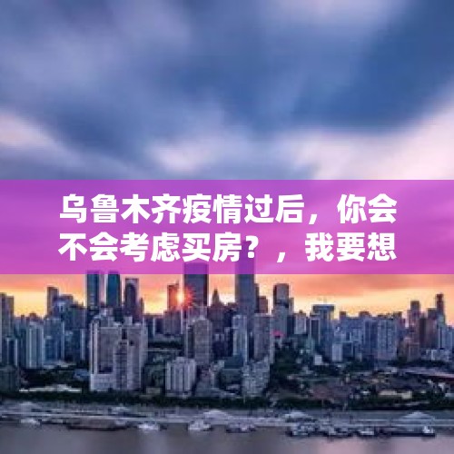 乌鲁木齐疫情过后，你会不会考虑买房？，我要想进股市，不知道如何进入，注意事项都有哪些方面？