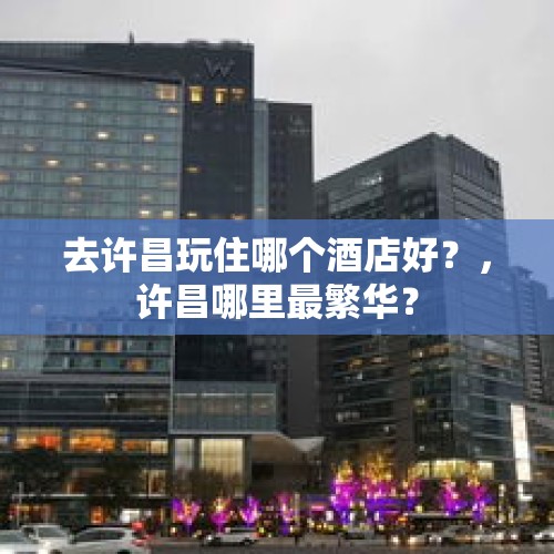 去许昌玩住哪个酒店好？，许昌哪里最繁华？