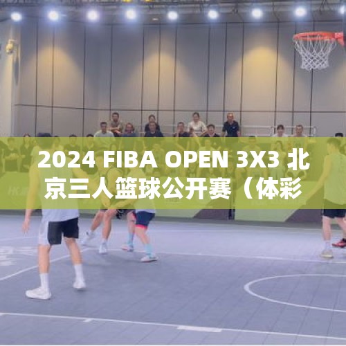 2024 FIBA OPEN 3X3 北京三人篮球公开赛（体彩杯总决赛）落幕