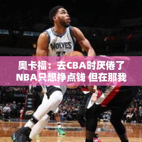 奥卡福：去CBA时厌倦了NBA只想挣点钱 但在那我找回了篮球的乐趣