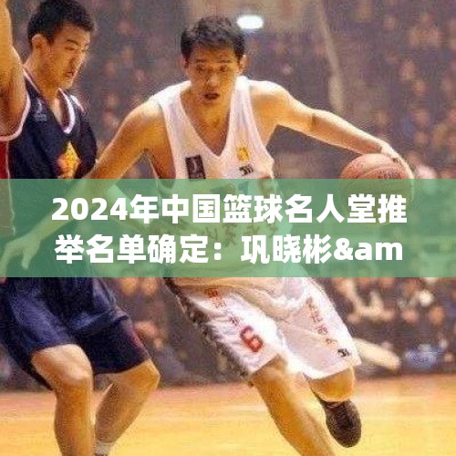 2024年中国篮球名人堂推举名单确定：巩晓彬&amp;amp;苗立杰&amp;amp;陈楠在列