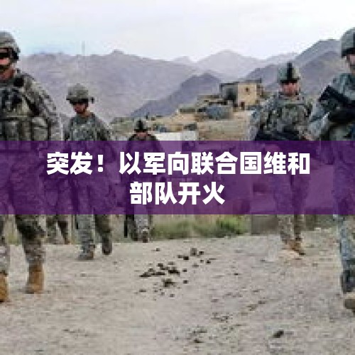 突发！以军向联合国维和部队开火