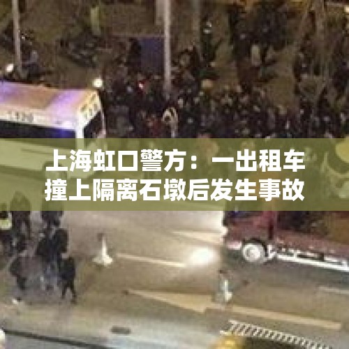 上海虹口警方：一出租车撞上隔离石墩后发生事故，司机死亡两名行人受伤