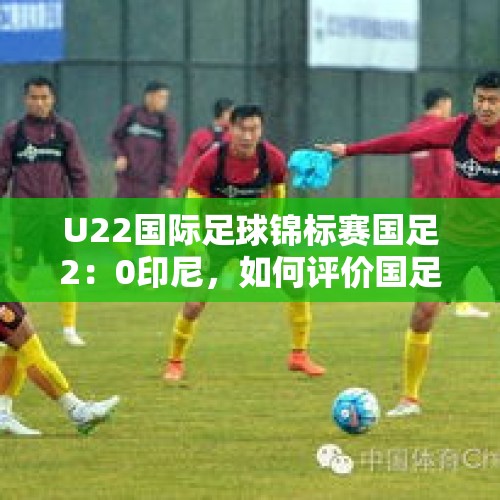 U22国际足球锦标赛国足2：0印尼，如何评价国足的表现？，国足什么时侯才能超越日，韩？