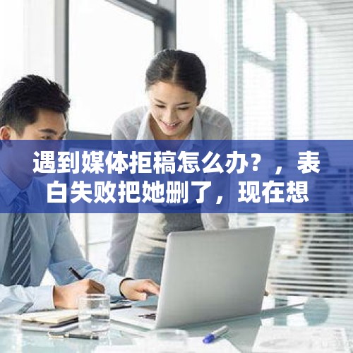 遇到媒体拒稿怎么办？，表白失败把她删了，现在想挽回怎么办？