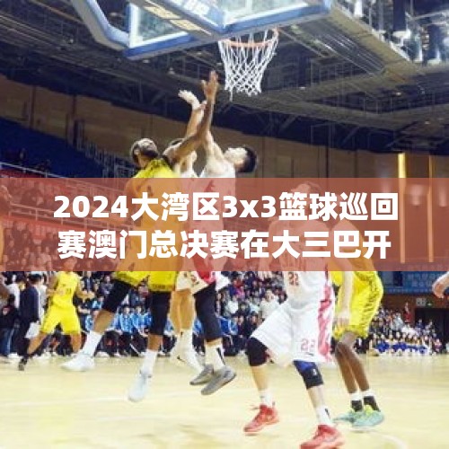 2024大湾区3x3篮球巡回赛澳门总决赛在大三巴开幕