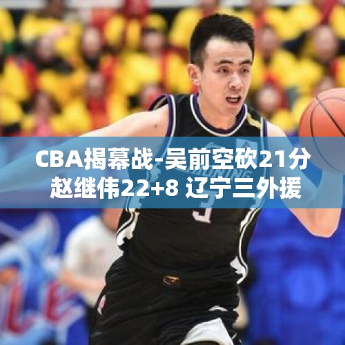 CBA揭幕战-吴前空砍21分 赵继伟22+8 辽宁三外援合揽73分逆转浙江